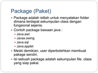 Package (Paket)
 Package adalah istilah untuk menyatakan folder
dimana terdapat sekumpulan class dengan
fungsional sejenis.
 Contoh package bawaan java :
 Java.awt
 Javax.swing
 Java.sql
 Java.applet
 Meski demikian, user diperbolehkan membuat
pakage sendiri.
 Isi sebuah package adalah sekumpulan file .class
yang siap pakai.
 