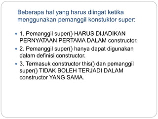 Beberapa hal yang harus diingat ketika
menggunakan pemanggil konstuktor super:
 1. Pemanggil super() HARUS DIJADIKAN
PERNYATAAN PERTAMA DALAM constructor.
 2. Pemanggil super() hanya dapat digunakan
dalam definisi constructor.
 3. Termasuk constructor this() dan pemanggil
super() TIDAK BOLEH TERJADI DALAM
constructor YANG SAMA.
 