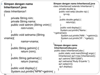 Simpan dengan nama
Inheritance1.java
class Inheritance1
{
private String nim;
private String nama;
public void setnim (String vnim) {
nim=vnim;
}
public void setnama (String
vnama){
nama=vnama;
}
public String getnim() {
return (nim);
}
public String getnama() {
return (nama);
}
public void display() {
System.out.println(“NPM”+getnim(
Simpan dengan nama Inheritance2.java
class Inheritance2 extends Inheritance1 {
private double ip;
public void setip (double vip) {
ip=vip;
}
public double getip() {
return(ip);
}
public void display() {
System.out.println(“Nama :
“+getnama());
System.out.println(“NIM : “+getnim());
System.out.println(“IP : “+getip());
}
}
Simpan dengan nama
InheritanceCoba.java
public class InheritanceCoba {
public static void main(String[] args) {
Inheritance2 ap1=new Inheritance2();
ap1.setnim(“56410268″);
ap1.setnama(“Rudy Eriyanto “);
ap1.setip(3.5);
ap1.display();
}
}
 