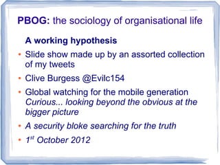 PBOG: the sociology of organisational life
    A working hypothesis
●   Slide show made up by an assorted collection
    of my tweets
●   Clive Burgess @Evilc154
●   Global watching for the mobile generation
    Curious... looking beyond the obvious at the
    bigger picture
●   A security bloke searching for the truth
●
    1st October 2012
 