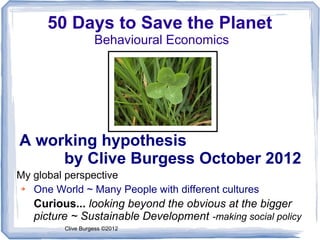 50 Days to Save the Planet
                   Behavioural Economics




A working hypothesis
     by Clive Burgess October 2012
My global perspective
➔  One World ~ Many People with different cultures
   Curious... looking beyond the obvious at the bigger
   picture ~ Sustainable Development -making social policy
         Clive Burgess ©2012
 
