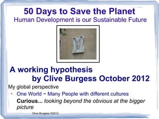 50 Days to Save the Planet
  Human Development is our Sustainable Future




A working hypothesis
     by Clive Burgess October 2012
My global perspective
➔  One World ~ Many People with different cultures
   Curious... looking beyond the obvious at the bigger
   picture
         Clive Burgess ©2012
 