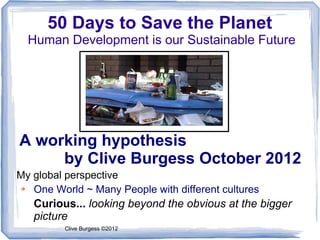50 Days to Save the Planet
  Human Development is our Sustainable Future




A working hypothesis
     by Clive Burgess October 2012
My global perspective
➔  One World ~ Many People with different cultures
   Curious... looking beyond the obvious at the bigger
   picture
         Clive Burgess ©2012
 
