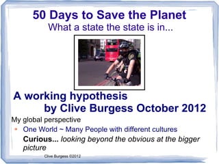 50 Days to Save the Planet
           What a state the state is in...




A working hypothesis
     by Clive Burgess October 2012
My global perspective
➔  One World ~ Many People with different cultures
   Curious... looking beyond the obvious at the bigger
   picture
         Clive Burgess ©2012
 