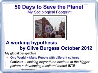 50 Days to Save the Planet
                   My Sociological Footprint




A working hypothesis
     by Clive Burgess October 2012
My global perspective
➔  One World ~ Many People with different cultures
   Curious... looking beyond the obvious at the bigger
   picture ~ developing a cultural model ISTE
         Clive Burgess ©Oct 2012
 