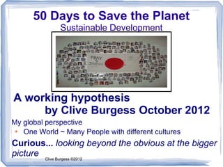 50 Days to Save the Planet
              Sustainable Development




A working hypothesis
     by Clive Burgess October 2012
My global perspective
➔  One World ~ Many People with different cultures
Curious... looking beyond the obvious at the bigger
picture Clive Burgess ©2012
 