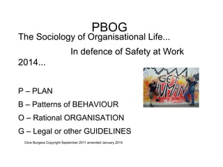 PBOG

The Sociology of Organisational Life...
In defence of Safety at Work
2014...
P – PLAN
B – Patterns of BEHAVIOUR
O – Rational ORGANISATION
G – Legal or other GUIDELINES
Clive Burgess Copyright September 2011 amended January 2014

 
