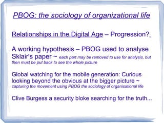 PBOG: the sociology of organizational life

Relationships in the Digital Age – Progression?

A working hypothesis – PBOG used to analyse
Sklair's paper ~ each part may be removed to use for analysis, but
then must be put back to see the whole picture


Global watching for the mobile generation: Curious
looking beyond the obvious at the bigger picture ~
capturing the movement using PBOG the sociology of organisational life


Clive Burgess a security bloke searching for the truth...
 