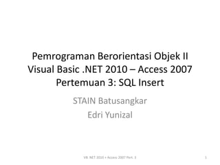 Pemrograman Berorientasi Objek II
Visual Basic .NET 2010 – Access 2007
       Pertemuan 3: SQL Insert
         STAIN Batusangkar
            Edri Yunizal



            VB .NET 2010 + Access 2007 Pert. 3   1
 
