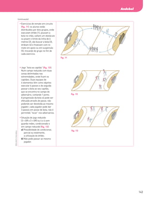 143
Andebol
PBOLA56LP2
©
Porto
Editora
	
Exercícios de remate em circuito
(fig. 11): os alunos estão
distribuídos por dois grupos, onde
executam drible (1), pousam a
bola no chão, saltam um obstáculo
ou pisam o limite da linha de 6
metros (2), vão buscar a bola (3),
driblam (4) e finalizam com re-
mate em apoio ou em suspensão
(5), trocando de grupo no fim de
cada exercício.
	
Jogo “bola ao capitão” (fig. 12):
Num campo reduzido com duas
zonas delimitadas nas
extremidades, onde ficam os
capitães. Duas equipas de
4 elementos têm como objetivo
executar 6 passes e de seguida
passar a bola ao seu capitão,
que se encontra no campo do
adversário, contando 1 ponto.
A progressão da bola só pode ser
efetuada através de passe, não
podendo ser devolvida ao mesmo
jogador; cada jogador pode dar
3 passos em posse de bola; não é
permitido “tocar” nos adversários.
	
Situação de jogo reduzido
(3 + GR x 3 + GR) ou 4 x 4 sem
guarda-redes, condicionado e
em campo reduzido (fig. 13):
a)	
Possibilidade de condicionar,
parcial ou totalmente,
a utilização do drible;
b)	
Não pode passar ao mesmo
jogador.
(continuação)
fig. 11
fig. 12
fig. 13
PBOLA56LP2_20155066_F09_2P_Cimg.indd 143 05/08/16 16:20
 