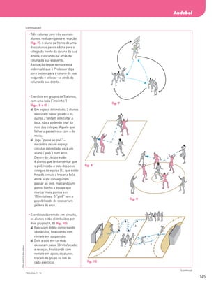 145
Andebol
PBOLA56LP2
©
Porto
Editora
	
Três colunas com três ou mais
alunos, realizam passe e receção
(fig. 7): o aluno da frente de uma
das colunas passa a bola para o
colega da frente da coluna da sua
direita, colocando-se atrás da
coluna da sua esquerda.
A situação segue sempre esta
ordem até que o Professor diga
para passar para a coluna da sua
esquerda e colocar-se atrás da
coluna da sua direita.
	
Exercício em grupos de 5 alunos,
com uma bola (“meiinho”)
(figs. 8 e 9) :
a)	
Em espaço delimitado, 3 alunos
executam passe picado e os
outros 2 tentam intercetar a
bola, não a podendo tirar da
mão dos colegas. Aquele que
falhar o passe troca com o do
meio;
b)	
Jogo “passe ao pivô” –
no centro de um espaço
circular delimitado, está um
aluno (“pivô”) num arco.
Dentro do círculo estão
4 alunos que tentam evitar que
o pivô receba a bola dos seus
colegas de equipa (4), que estão
fora do círculo a trocar a bola
entre si até conseguirem
passar ao pivô, marcando um
ponto. Ganha a equipa que
marcar mais pontos em
10 tentativas. O “pivô” tem a
possibilidade de colocar um
pé fora do arco.
	
Exercícios de remate em circuito,
os alunos estão distribuídos por
dois grupos (A, B) (fig. 10):
a)	
Executam drible contornando
obstáculos, finalizando com
remate em suspensão;
b)	
Dois a dois em corrida,
executam passe (direto/picado)
e receção, finalizando com
remate em apoio; os alunos
trocam de grupo no fim de
cada exercício.
(continuação)
(continua)
fig. 7
fig. 9
PBOLA56LP2-10
fig. 10
fig. 8
PBOLA56LP2_20155066_F10_Cimg.indd 145 08/08/16 15:29
 