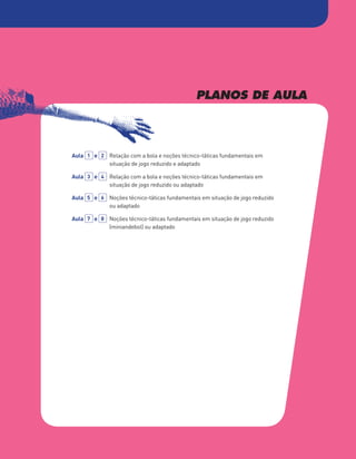 PLANOS DE AULA
Aula 1 e 2 	
Relação com a bola e noções técnico-táticas fundamentais em
situação de jogo reduzido e adaptado
Aula 3 e 4 	
Relação com a bola e noções técnico-táticas fundamentais em
situação de jogo reduzido ou adaptado
Aula 5 e 6 	
Noções técnico-táticas fundamentais em situação de jogo reduzido
ou adaptado
Aula 7 e 8 	
Noções técnico-táticas fundamentais em situação de jogo reduzido
(miniandebol) ou adaptado
PBOLA56LP2_20155066_F09_2P_Cimg.indd 133 05/08/16 16:20
 