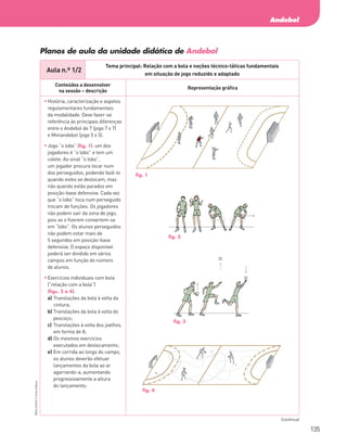 135
Andebol
PBOLA56LP2
©
Porto
Editora
Aula n.º 1/2
Tema principal: Relação com a bola e noções técnico-táticas fundamentais
em situação de jogo reduzido e adaptado
Conteúdos a desenvolver
na sessão – descrição
Representação gráfica
	
História, caracterização e aspetos
regulamentares fundamentais
da modalidade. Deve fazer-se
referência às principais diferenças
entre o Andebol de 7 (jogo 7 x 7)
e Miniandebol (jogo 5 x 5).
	
Jogo “o lobo” (fig. 1): um dos
jogadores é “o lobo” e tem um
colete. Ao sinal “o lobo”,
um jogador procura tocar num
dos perseguidos, podendo fazê‑lo
quando estes se deslocam, mas
não quando estão parados em
posição‑base defensiva. Cada vez
que “o lobo” toca num perseguido
trocam de funções. Os jogadores
não podem sair da zona de jogo,
pois se o fizerem convertem-se
em “lobo”. Os alunos perseguidos
não podem estar mais de
5 segundos em posição‑base
defensiva. O espaço disponível
poderá ser dividido em vários
campos em função do número
de alunos.
	
Exercícios individuais com bola
(“relação com a bola”)
(figs. 2 a 4):
a)	
Translações da bola à volta da
cintura;
b)	
Translações da bola à volta do
pescoço;
c)	
Translações à volta dos joelhos,
em forma de 8;
d)	
Os mesmos exercícios
executados em deslocamento;
e)	
Em corrida ao longo do campo,
os alunos deverão efetuar
lançamentos da bola ao ar
agarrando‑a, aumentando
progressivamente a altura
do lançamento;
Planos de aula da unidade didática de Andebol
(continua)
fig. 1
fig. 2
fig. 3
fig. 4
PBOLA56LP2_20155066_F09_2P_Cimg.indd 135 05/08/16 16:20
 