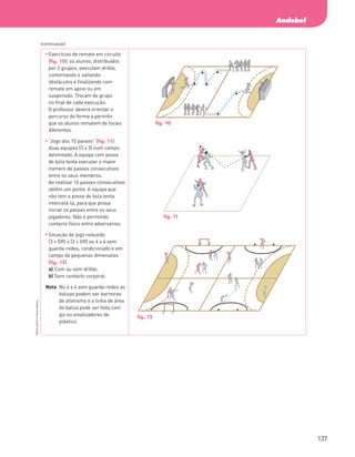 137
Andebol
PBOLA56LP2
©
Porto
Editora
	
Exercícios de remate em circuito
(fig. 10): os alunos, distribuídos
por 2 grupos, executam drible,
contornando e saltando
obstáculos e finalizando com
remate em apoio ou em
suspensão. Trocam de grupo
no final de cada execução.
O professor deverá orientar o
percurso de forma a permitir
que os alunos rematem de locais
diferentes.
	
“Jogo dos 10 passes” (fig. 11):
duas equipas (3 x 3) num campo
delimitado. A equipa com posse
de bola tenta executar o maior
número de passes consecutivos
entre os seus membros.
Ao realizar 10 passes consecutivos
obtém um ponto. A equipa que
não tem a posse de bola tenta
intercetá‑la, para que possa
iniciar os passes entre os seus
jogadores. Não é permitido
contacto físico entre adversários.
	
Situação de jogo reduzido
(3 + GR) x (3 + GR) ou 4 x 4 sem
guarda-redes, condicionado e em
campo de pequenas dimensões
(fig. 12).
a) Com ou sem drible;
b) Sem contacto corporal.
Nota: 
No 4 x 4 sem guarda-redes as
balizas podem ser barreiras
de atletismo e a linha de área
de baliza pode ser feita com
giz ou sinalizadores de
plástico.
(continuação)
fig. 10
fig. 11
fig. 12
PBOLA56LP2_20155066_F09_2P_Cimg.indd 137 05/08/16 16:20
 