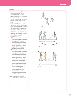 139
Andebol
PBOLA56LP2
©
Porto
Editora
	
Exercícios em grupos de 3 alunos,
com duas bolas (fig. 9): num
espaço delimitado, 2 alunos
passam a bola entre si procurando
tocar com ela no terceiro
companheiro, que foge com outra
bola em corrida e executando
drible.
No momento do toque, a bola
deverá estar na mão do aluno que
toca o colega, não sendo aceitável
fazê-lo através de remate (a não
ser que seja com bola de esponja
ou uma bola muito pouco dura).
	
Exercícios em grupos de 3 alunos
(mínimo), com uma bola
(figs. 10 e 11):
a)	
Frente a frente (dois de um lado
e um do outro), executam passe
(direto/picado) e receção,
trabalhando alternadamente
com a mão direita e esquerda.
O aluno que executa o passe
“segue a bola” e vai para trás
do outro colega ou grupo;
b)	
Frente a frente (dois de um lado
e um do outro), executam passe
(direto/picado) e receção,
trabalhando alternadamente
com a mão direita e esquerda.
O aluno que executa o passe
vai defender, colocando‑se em
posição‑base defensiva em
frente do colega para quem
passou a bola, tentando evitar
que este execute o passe para
o outro colega, e assim
sucessivamente. O passe é
iniciado do lado que tem
2 elementos (no caso de o
exercício ser realizado apenas
com 3 alunos).
Nota: 
Este exercício pode ser
realizado com mais alunos.
(continuação)
(continua)
fig. 9
fig. 10
fig. 11
PBOLA56LP2_20155066_F09_2P_Cimg.indd 139 05/08/16 16:20
 