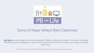 Red Wine provides insights into the wine markets of California, Italy and the world. Information is available
to build your wine knowledge, pair wine to food, the economics of the wine industry and songs and movies
about wine.
https://pbonlife.com/wine/affordable-napa-valley-cabernet-sauvignons/
Some of Napa Valley’s Best Cabernets
 