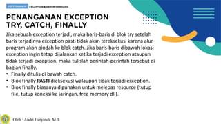 Oleh : Andri Heryandi, M.T.
Jika sebuah exception terjadi, maka baris-baris di blok try setelah
baris terjadinya exception pasti tidak akan tereksekusi karena alur
program akan pindah ke blok catch. Jika baris-baris dibawah lokasi
exception ingin tetap dijalankan ketika terjadi exception ataupun
tidak terjadi exception, maka tulislah perintah-perintah tersebut di
bagian finally.
• Finally ditulis di bawah catch.
• Blok finally PASTI dieksekusi walaupun tidak terjadi exception.
• Blok finally biasanya digunakan untuk melepas resource (tutup
file, tutup koneksi ke jaringan, free memory dll).
 