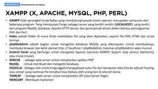 • XAMPP ialah perangkat lunak bebas yang mendukung banyak sistem operasi, merupakan campuran dari
beberapa program. Yang mempunyai fungsi sebagai server yang berdiri sendiri (LOCALHOST), yang terdiri
dari program MySQL database, Apache HTTP Server, dan penerjemah ditulis dalam bahasa pemrograman
PHP dan Perl.
• htdoc adalah folder di mana Anda meletakkan file yang akan dijalankan, seperti file PHP, HTML dan script
lainnya.
• phpMyAdmin adalah bagian untuk mengelola database MySQL yang dikomputer. Untuk membukanya,
membuka browser dan ketik alamat http: // localhost / phpMyAdmin, halaman phpMyAdmin akan muncul.
• Control Panel yang berfungsi untuk mengelola layanan (service) XAMPP. Seperti stop service (berhenti),
atau mulai (mulai).
• APACHE : sebagai web server untuk menjalankan aplikasi PHP
MySQL : Untuk membuat dan mengedit database.
FILEZILLA : Sebagai alat untuk mngunggah/mengupload suatu file dari komputer lokal kita ke sebuah hosting
atau server yang nantinya file tersebut bisa diakses oleh orang lain di seluruh dunia.
TOMCAT : Sebagai web server untuk menjalankan JSP (Java Server Page) .
MERCURY : Membuat mailserver
 