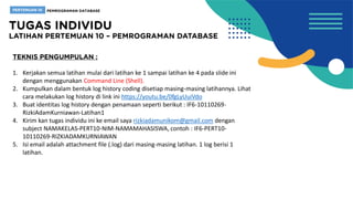 1. Kerjakan semua latihan mulai dari latihan ke 1 sampai latihan ke 4 pada slide ini
dengan menggunakan Command Line (Shell).
2. Kumpulkan dalam bentuk log history coding disetiap masing-masing latihannya. Lihat
cara melakukan log history di link ini https://youtu.be/0fgLyUuiVdo
3. Buat identitas log history dengan penamaan seperti berikut : IF6-10110269-
RizkiAdamKurniawan-Latihan1
4. Kirim kan tugas individu ini ke email saya rizkiadamunikom@gmail.com dengan
subject NAMAKELAS-PERT10-NIM-NAMAMAHASISWA, contoh : IF6-PERT10-
10110269-RIZKIADAMKURNIAWAN
5. Isi email adalah attachment file (.log) dari masing-masing latihan. 1 log berisi 1
latihan.
 