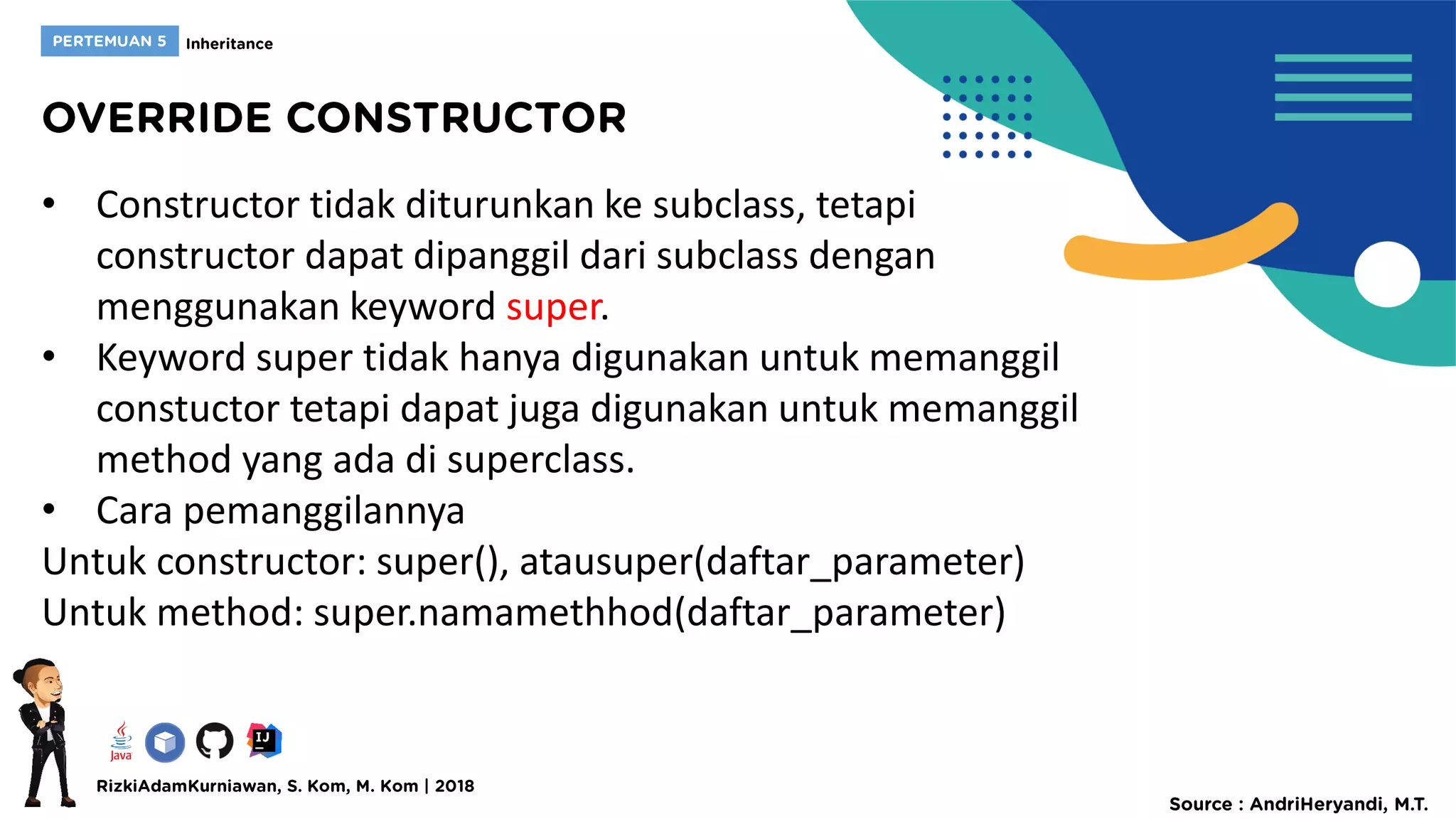 • Constructor tidak diturunkan ke subclass, tetapi
constructor dapat dipanggil dari subclass dengan
menggunakan keyword super.
• Keyword super tidak hanya digunakan untuk memanggil
constuctor tetapi dapat juga digunakan untuk memanggil
method yang ada di superclass.
• Cara pemanggilannya
Untuk constructor: super(), atausuper(daftar_parameter)
Untuk method: super.namamethhod(daftar_parameter)
 