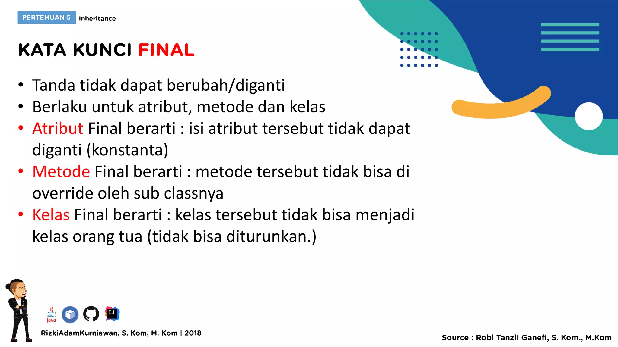 • Tanda tidak dapat berubah/diganti
• Berlaku untuk atribut, metode dan kelas
• Atribut Final berarti : isi atribut tersebut tidak dapat
diganti (konstanta)
• Metode Final berarti : metode tersebut tidak bisa di
override oleh sub classnya
• Kelas Final berarti : kelas tersebut tidak bisa menjadi
kelas orang tua (tidak bisa diturunkan.)
 