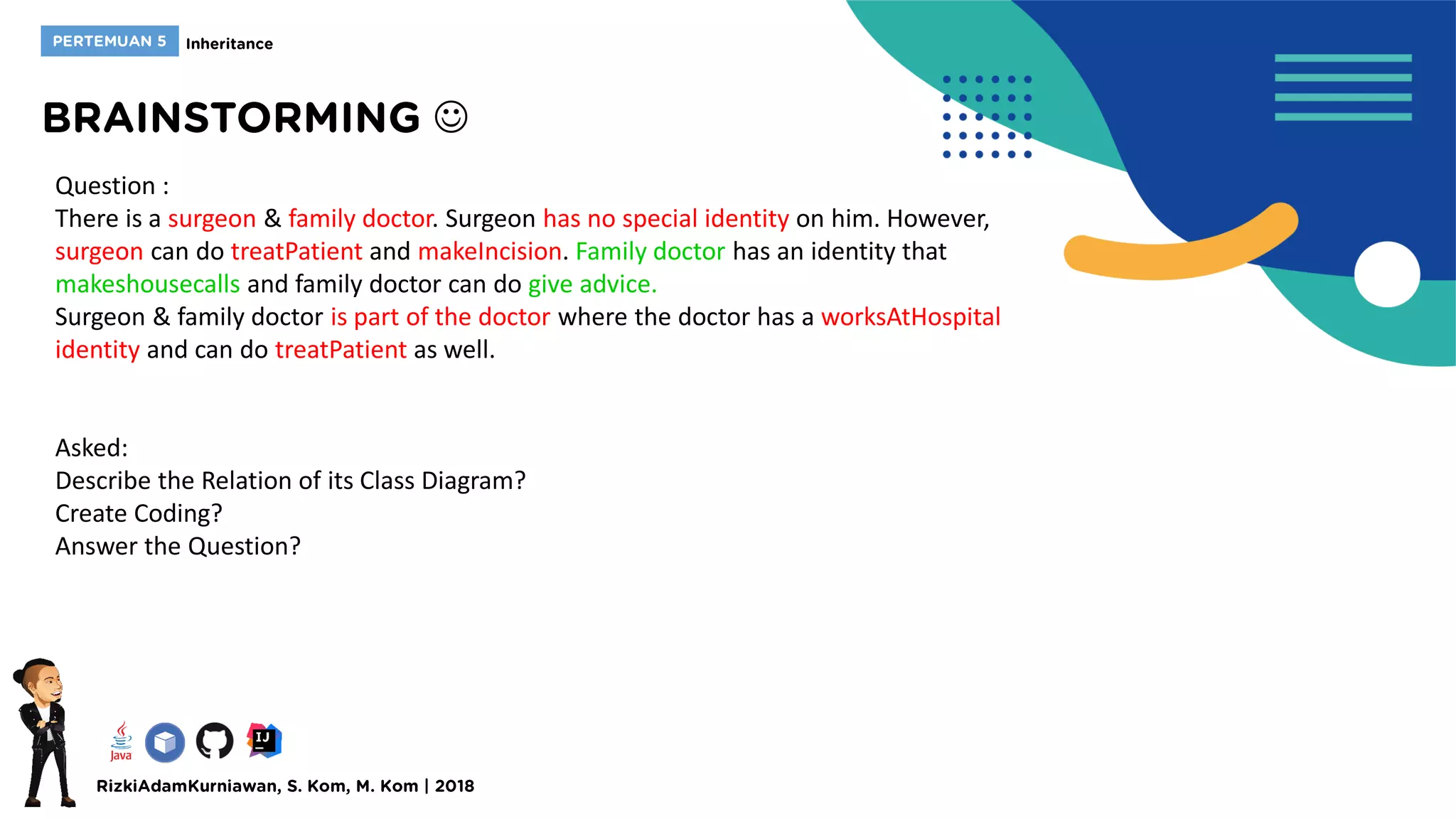 
Question :
There is a surgeon & family doctor. Surgeon has no special identity on him. However,
surgeon can do treatPatient and makeIncision. Family doctor has an identity that
makeshousecalls and family doctor can do give advice.
Surgeon & family doctor is part of the doctor where the doctor has a worksAtHospital
identity and can do treatPatient as well.
Asked:
Describe the Relation of its Class Diagram?
Create Coding?
Answer the Question?
 