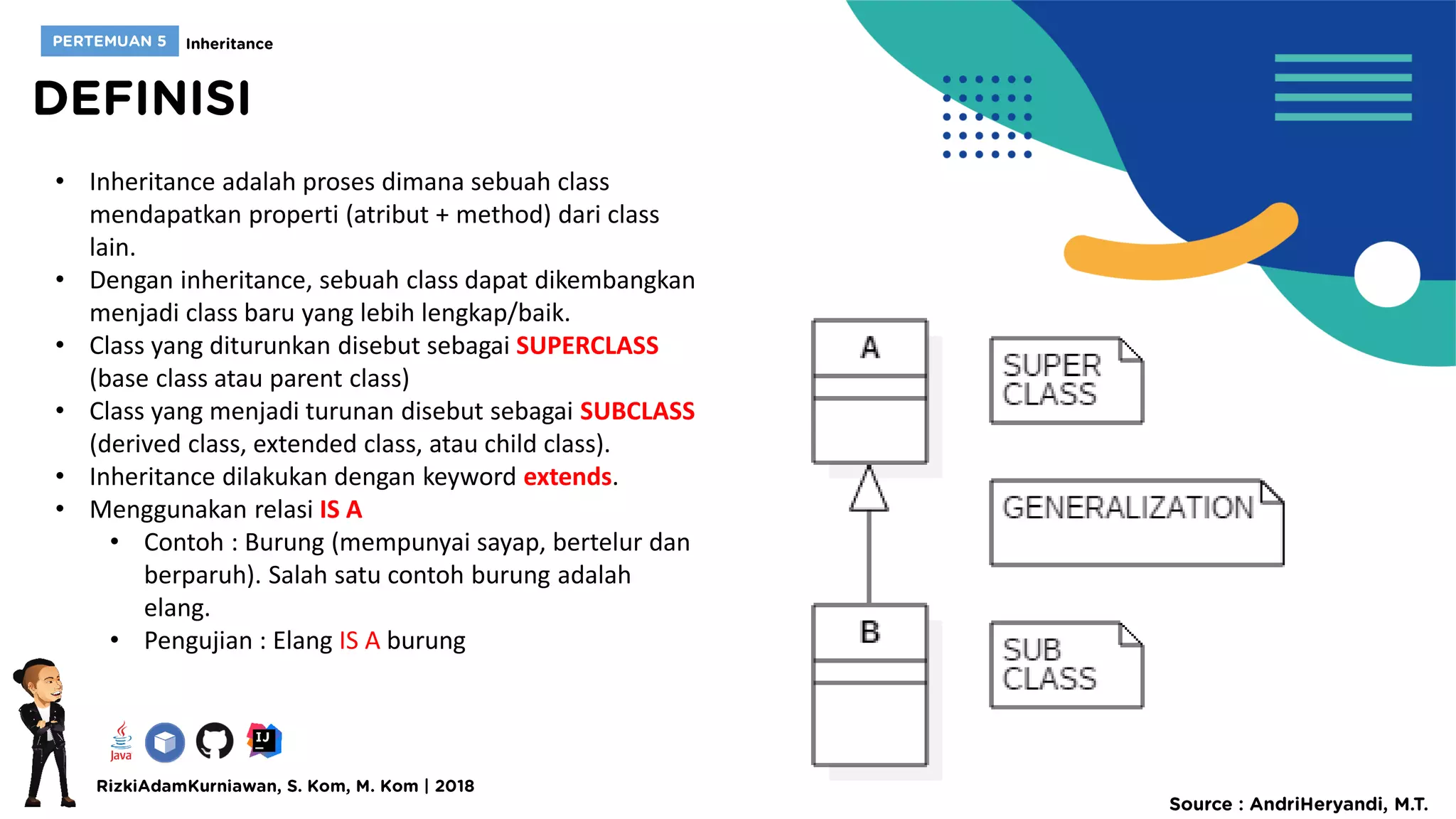 • Inheritance adalah proses dimana sebuah class
mendapatkan properti (atribut + method) dari class
lain.
• Dengan inheritance, sebuah class dapat dikembangkan
menjadi class baru yang lebih lengkap/baik.
• Class yang diturunkan disebut sebagai SUPERCLASS
(base class atau parent class)
• Class yang menjadi turunan disebut sebagai SUBCLASS
(derived class, extended class, atau child class).
• Inheritance dilakukan dengan keyword extends.
• Menggunakan relasi IS A
• Contoh : Burung (mempunyai sayap, bertelur dan
berparuh). Salah satu contoh burung adalah
elang.
• Pengujian : Elang IS A burung
 