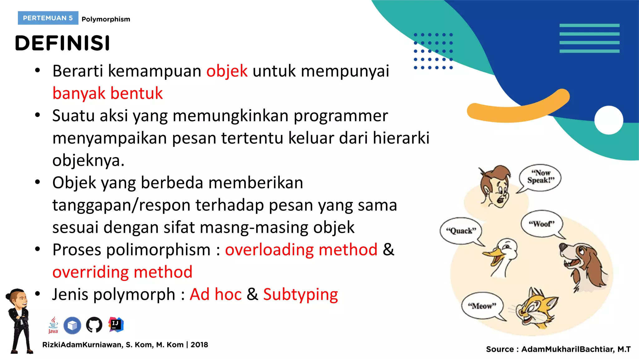 • Berarti kemampuan objek untuk mempunyai
banyak bentuk
• Suatu aksi yang memungkinkan programmer
menyampaikan pesan tertentu keluar dari hierarki
objeknya.
• Objek yang berbeda memberikan
tanggapan/respon terhadap pesan yang sama
sesuai dengan sifat masng-masing objek
• Proses polimorphism : overloading method &
overriding method
• Jenis polymorph : Ad hoc & Subtyping
 