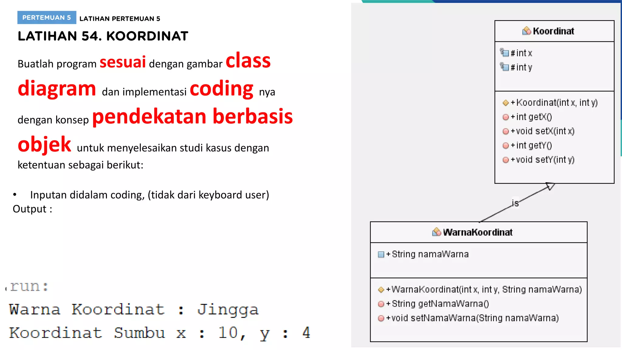 Buatlah program sesuaidengan gambar class
diagram dan implementasi coding nya
dengan konsep pendekatan berbasis
objek untuk menyelesaikan studi kasus dengan
ketentuan sebagai berikut:
• Inputan didalam coding, (tidak dari keyboard user)
Output :
 