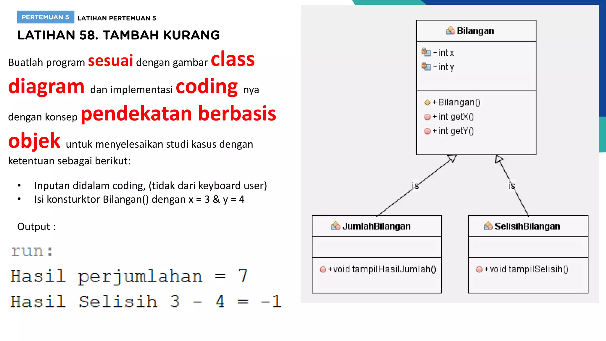 Buatlah program sesuaidengan gambar class
diagram dan implementasi coding nya
dengan konsep pendekatan berbasis
objek untuk menyelesaikan studi kasus dengan
ketentuan sebagai berikut:
• Inputan didalam coding, (tidak dari keyboard user)
• Isi konsturktor Bilangan() dengan x = 3 & y = 4
Output :
 