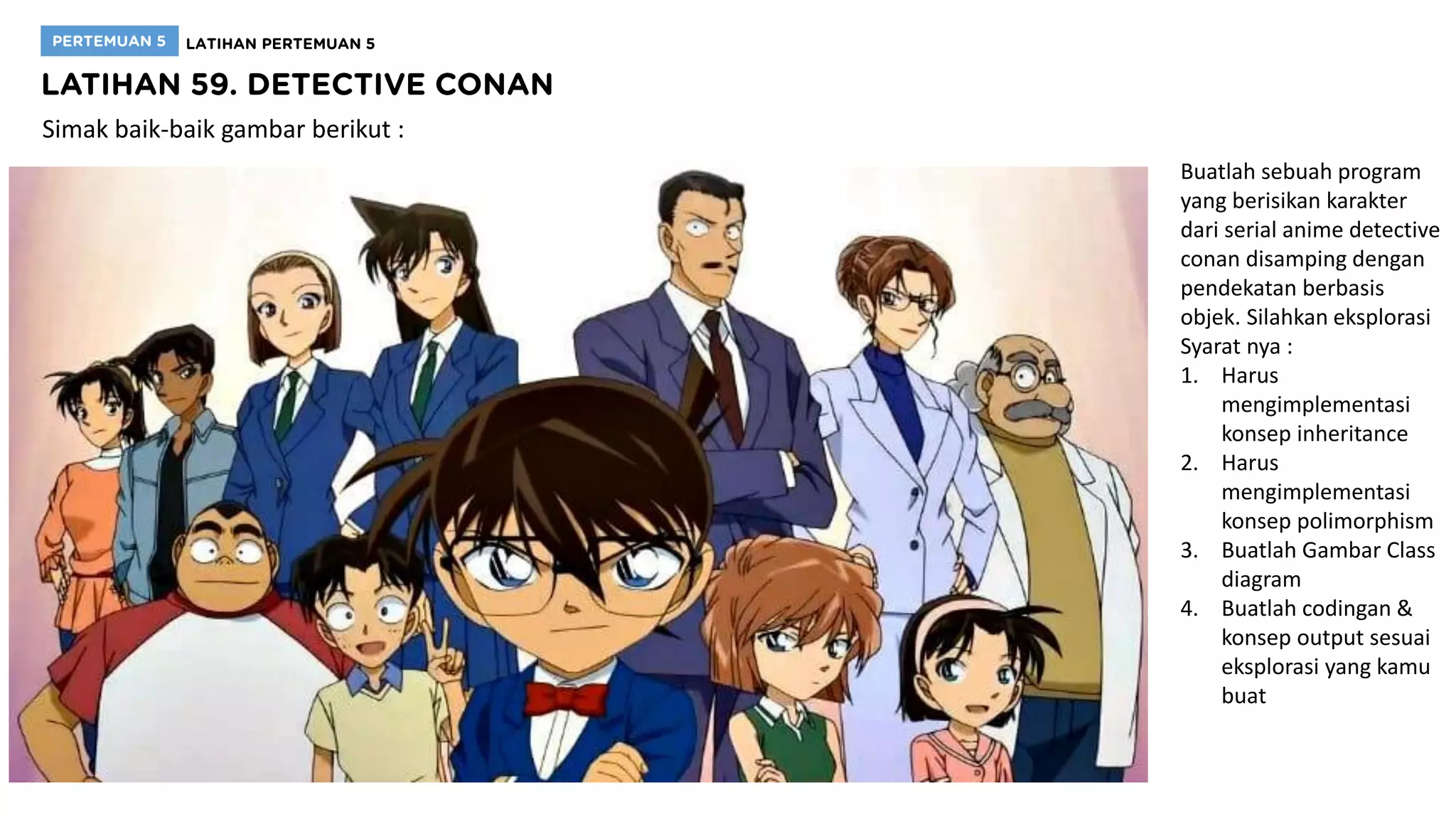 Simak baik-baik gambar berikut :
Buatlah sebuah program
yang berisikan karakter
dari serial anime detective
conan disamping dengan
pendekatan berbasis
objek. Silahkan eksplorasi
Syarat nya :
1. Harus
mengimplementasi
konsep inheritance
2. Harus
mengimplementasi
konsep polimorphism
3. Buatlah Gambar Class
diagram
4. Buatlah codingan &
konsep output sesuai
eksplorasi yang kamu
buat
 