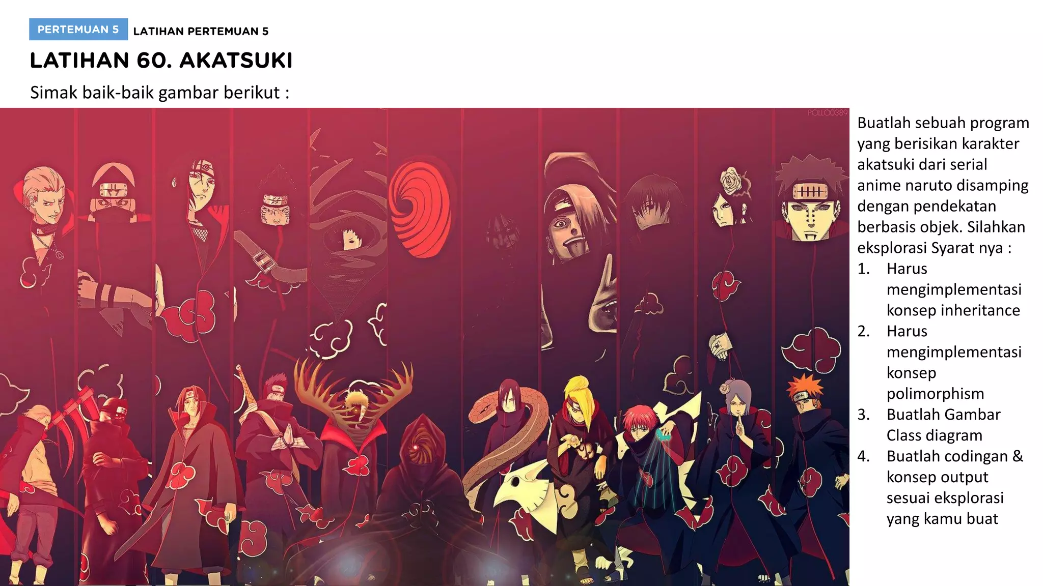 Simak baik-baik gambar berikut :
Buatlah sebuah program
yang berisikan karakter
akatsuki dari serial
anime naruto disamping
dengan pendekatan
berbasis objek. Silahkan
eksplorasi Syarat nya :
1. Harus
mengimplementasi
konsep inheritance
2. Harus
mengimplementasi
konsep
polimorphism
3. Buatlah Gambar
Class diagram
4. Buatlah codingan &
konsep output
sesuai eksplorasi
yang kamu buat
 