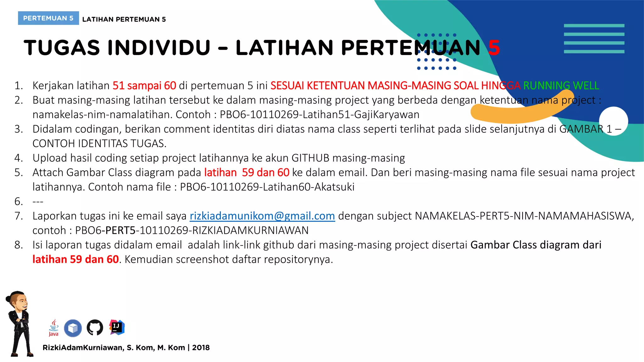 1. Kerjakan latihan 51 sampai 60 di pertemuan 5 ini SESUAI KETENTUAN MASING-MASING SOAL HINGGA RUNNING WELL
2. Buat masing-masing latihan tersebut ke dalam masing-masing project yang berbeda dengan ketentuan nama project :
namakelas-nim-namalatihan. Contoh : PBO6-10110269-Latihan51-GajiKaryawan
3. Didalam codingan, berikan comment identitas diri diatas nama class seperti terlihat pada slide selanjutnya di GAMBAR 1 –
CONTOH IDENTITAS TUGAS.
4. Upload hasil coding setiap project latihannya ke akun GITHUB masing-masing
5. Attach Gambar Class diagram pada latihan 59 dan 60 ke dalam email. Dan beri masing-masing nama file sesuai nama project
latihannya. Contoh nama file : PBO6-10110269-Latihan60-Akatsuki
6. ---
7. Laporkan tugas ini ke email saya rizkiadamunikom@gmail.com dengan subject NAMAKELAS-PERT5-NIM-NAMAMAHASISWA,
contoh : PBO6-PERT5-10110269-RIZKIADAMKURNIAWAN
8. Isi laporan tugas didalam email adalah link-link github dari masing-masing project disertai Gambar Class diagram dari
latihan 59 dan 60. Kemudian screenshot daftar repositorynya.
 
