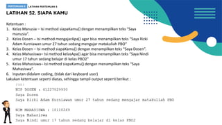 Ketentuan :
1. Kelas Manusia – Isi method siapaKamu() dengan menampilkan teks “Saya
manusia”.
2. Kelas Dosen – Isi method mengajarApa() agar bisa menampilkan teks “Saya Rizki
Adam Kurniawan umur 27 tahun sedang mengajar matakuliah PBO”
3. Kelas Dosen – Isi method siapaKamu() dengan menampilkan teks “Saya Dosen”.
4. Kelas Mahasiswa– Isi method kelasApa() agar bisa menampilkan teks “Saya Nindi
umur 17 tahun sedang belajar di kelas PBO2”
5. Kelas Mahasiswa– Isi method siapaKamu() dengan menampilkan teks “Saya
Mahasiswa”.
6. Inputan didalam coding, (tidak dari keyboard user)
Lakukan ketentuan seperti diatas, sehingga tampil output seperti berikut :
 