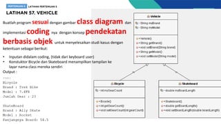 Buatlah program sesuaidengan gambar class diagram dan
implementasi coding nya dengan konsep pendekatan
berbasis objek untuk menyelesaikan studi kasus dengan
ketentuan sebagai berikut:
• Inputan didalam coding, (tidak dari keyboard user)
• Konstuktor Bicycle dan Skateboard menampilkan tampilan ke
layar nama class mereka sendiri
Output :
 