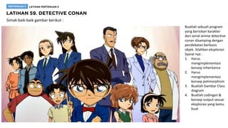 Simak baik-baik gambar berikut :
Buatlah sebuah program
yang berisikan karakter
dari serial anime detective
conan disamping dengan
pendekatan berbasis
objek. Silahkan eksplorasi
Syarat nya :
1. Harus
mengimplementasi
konsep inheritance
2. Harus
mengimplementasi
konsep polimorphism
3. Buatlah Gambar Class
diagram
4. Buatlah codingan &
konsep output sesuai
eksplorasi yang kamu
buat
 