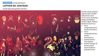 Simak baik-baik gambar berikut :
Buatlah sebuah program
yang berisikan karakter
akatsuki dari serial
anime naruto disamping
dengan pendekatan
berbasis objek. Silahkan
eksplorasi Syarat nya :
1. Harus
mengimplementasi
konsep inheritance
2. Harus
mengimplementasi
konsep
polimorphism
3. Buatlah Gambar
Class diagram
4. Buatlah codingan &
konsep output
sesuai eksplorasi
yang kamu buat
 