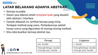 • Konsep reusable
• Dalam java dikenal istilah template kode yang diwakili
oleh abstrak / interface
• Contoh dibawah ini, terlihat konsep yang mirip.
Terdapat method yang sama. Perbedaannya adalah
hanya rumus yang digunakan di masing-masing method.
• Kita coba buatkan konsep abstrak nya.
 