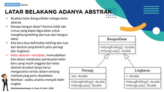 • Buatkan kelas BangunDatar sebagai kelas
abstrak.
• Kenapa bangun datar? Karena tidak ada
rumus yang dapat digunakan untuk
menghitung keliling dan luas dari bangun
datar.
• Kita baru bisa definisikan keliling dan luas
dari bentuk yang konkrit yaitu persegi
dan lingkaran.
• Kelas abstrak = template, memudahkan
kita dalam melakukan pembuatan kelas
baru yang masih anggota dari kelas
abstrak tersebut tanpa harus
menganalisis terlalu dalam tentang
method yang perlu disediakan.
• Manfaat : waktu analisis menjadi lebih
singkat.
 