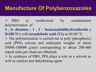  PBO is synthesized by condensation
polymerization of
4 , 6- diamino - 1 , 3 – benzenedoldihydrochloride (
DABCO ) with terephthalic acid (TA) at 60-80 °C.
 The polymerization is carried out in poly (phosphoric)
acid (PPA) solvent and molecular weights of about
50000-100000 g/mol corresponding to about 200-400
repeat units per chain are obtained.
 In synthesis of PBO, PPA plays a role as a solvent as
well as catalyst and dehydrating agent.
 