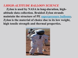 5.HIGH-ALTITUDE BALLOON SCIENCE
Zylon is used by NASA in long-duration, high-
altitude data collection. Braided Zylon strands
maintain the structure of PE superpressure balloons.
Zylon is the material of choice due to its low weight,
high tensile strength and thermal properties.
 