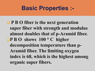  P B O fiber is the next generation
super fiber with strength and modulus
almost doubles that of p-Aramid fiber.
P B O shows 100 ° C higher
decomposition temperature than p-
Aramid fiber. The limiting oxygen
index is 68, which is the highest among
organic super fibers.
 
