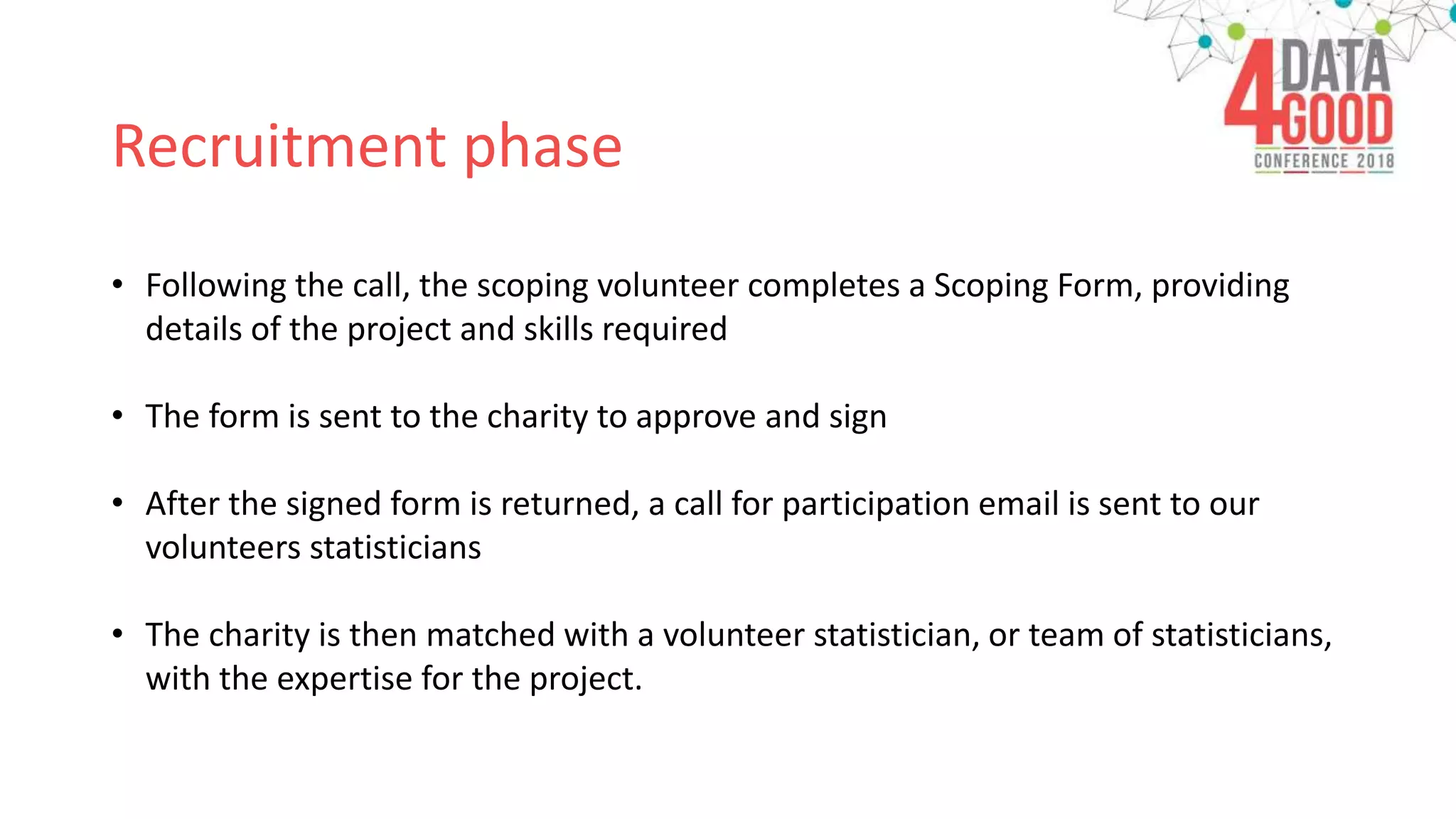 Recruitment phase
• Following the call, the scoping volunteer completes a Scoping Form, providing
details of the project and skills required
• The form is sent to the charity to approve and sign
• After the signed form is returned, a call for participation email is sent to our
volunteers statisticians
• The charity is then matched with a volunteer statistician, or team of statisticians,
with the expertise for the project.
 