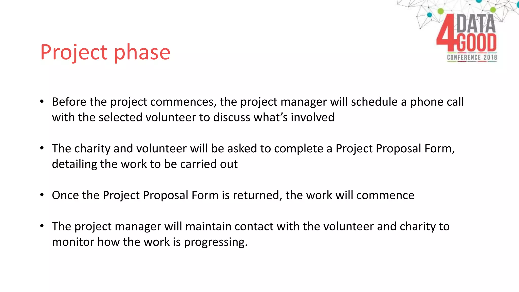 Project phase
• Before the project commences, the project manager will schedule a phone call
with the selected volunteer to discuss what’s involved
• The charity and volunteer will be asked to complete a Project Proposal Form,
detailing the work to be carried out
• Once the Project Proposal Form is returned, the work will commence
• The project manager will maintain contact with the volunteer and charity to
monitor how the work is progressing.
 