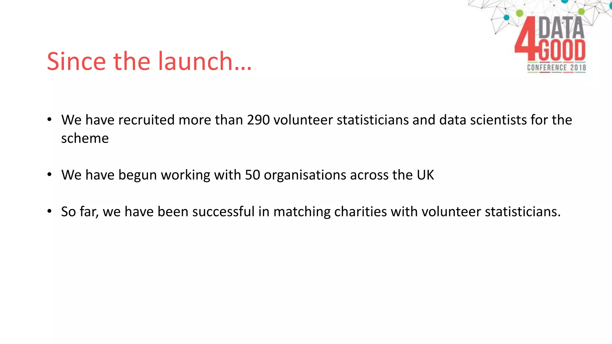 Since the launch…
• We have recruited more than 290 volunteer statisticians and data scientists for the
scheme
• We have begun working with 50 organisations across the UK
• So far, we have been successful in matching charities with volunteer statisticians.
 