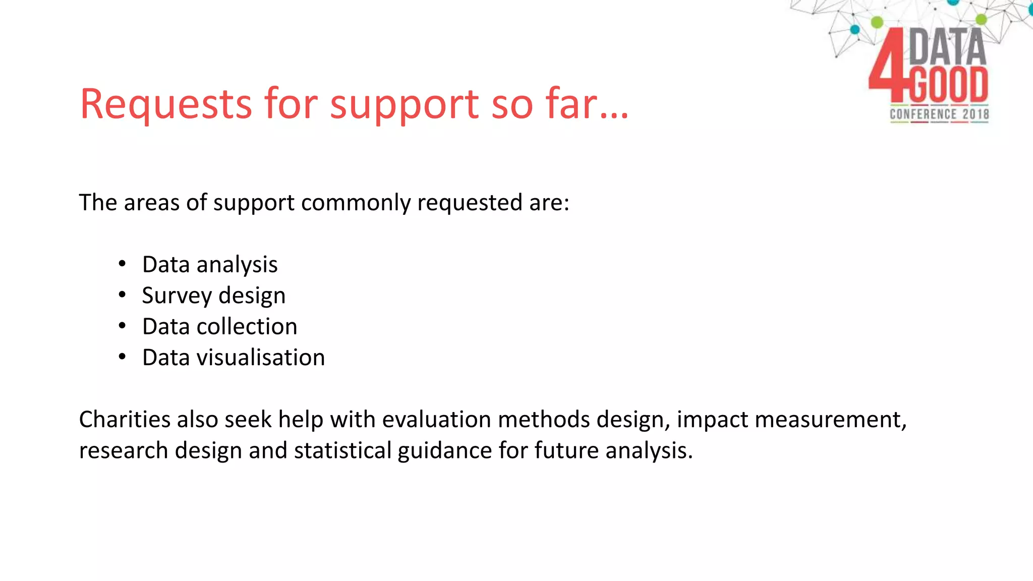 Requests for support so far…
The areas of support commonly requested are:
• Data analysis
• Survey design
• Data collection
• Data visualisation
Charities also seek help with evaluation methods design, impact measurement,
research design and statistical guidance for future analysis.
 