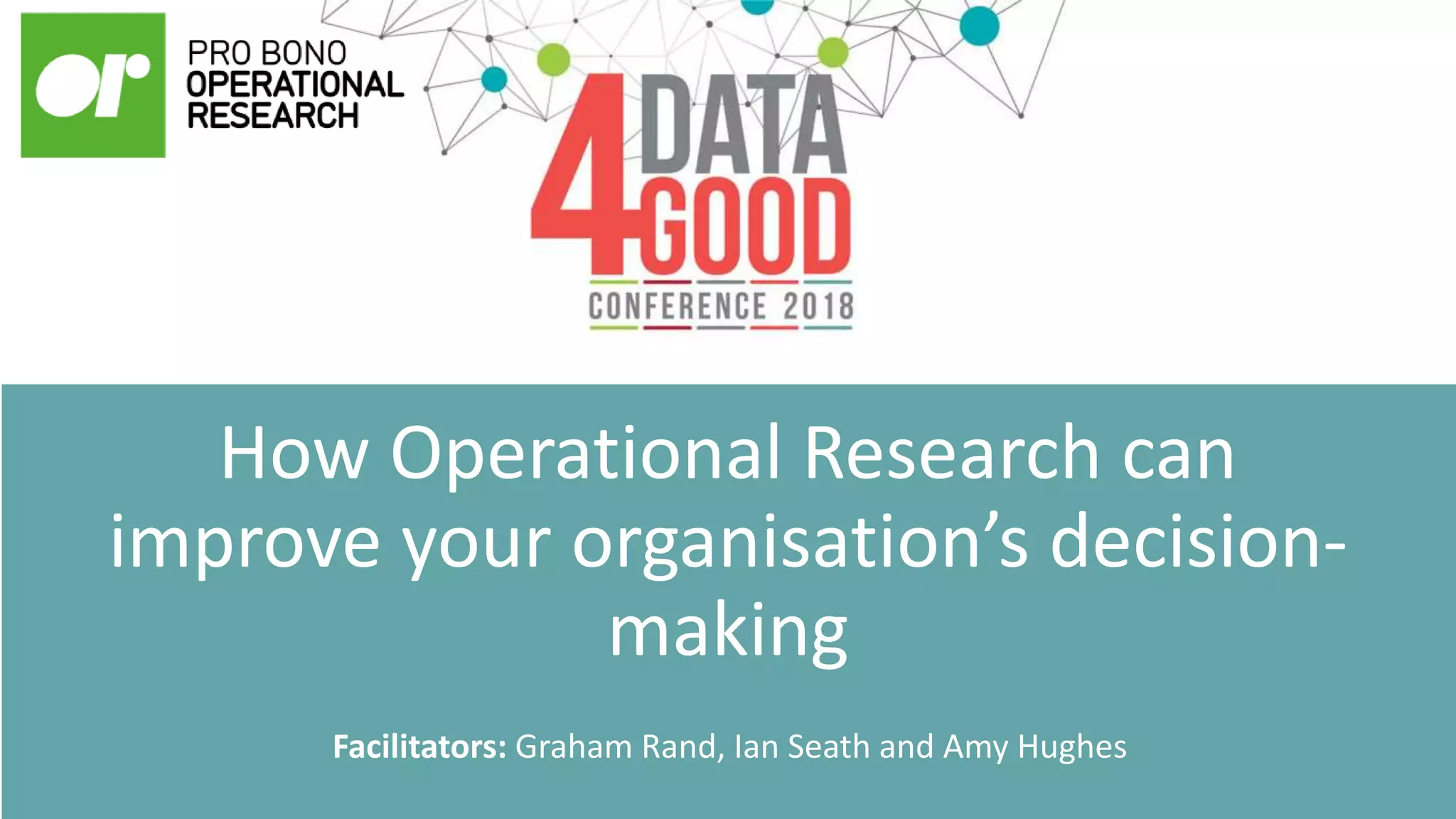 How Operational Research can
improve your organisation’s decision-
making
Facilitators: Graham Rand, Ian Seath and Amy Hughes
 