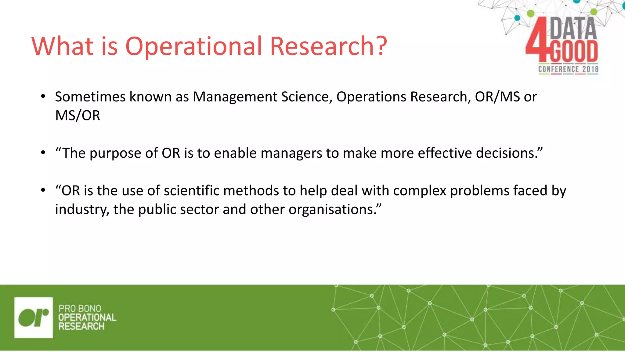 What is Operational Research?
• Sometimes known as Management Science, Operations Research, OR/MS or
MS/OR
• “The purpose of OR is to enable managers to make more effective decisions.”
• “OR is the use of scientific methods to help deal with complex problems faced by
industry, the public sector and other organisations.”
 