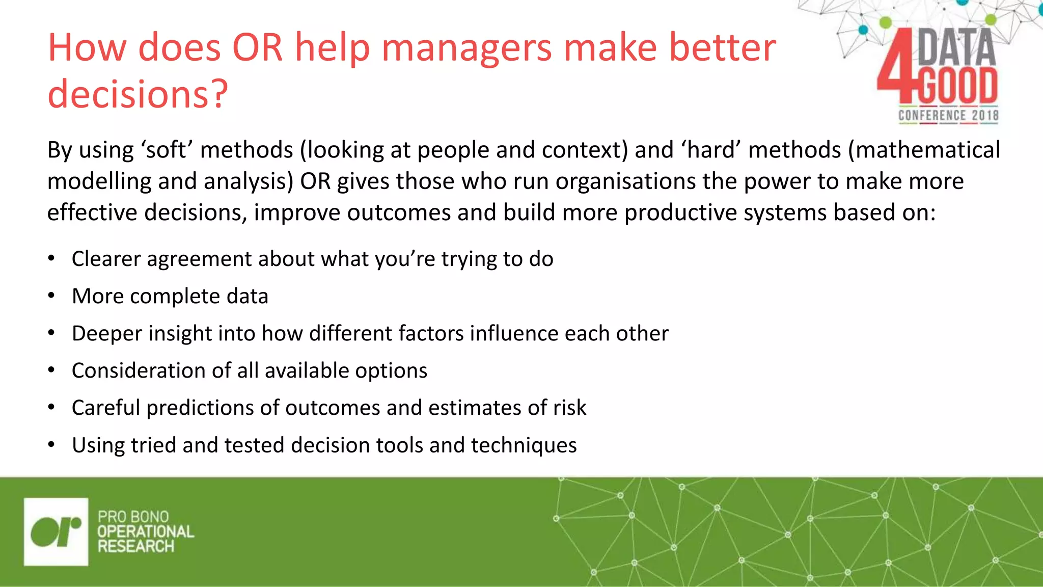How does OR help managers make better
decisions?
By using ‘soft’ methods (looking at people and context) and ‘hard’ methods (mathematical
modelling and analysis) OR gives those who run organisations the power to make more
effective decisions, improve outcomes and build more productive systems based on:
• Using tried and tested decision tools and techniques
• Clearer agreement about what you’re trying to do
• More complete data
• Deeper insight into how different factors influence each other
• Consideration of all available options
• Careful predictions of outcomes and estimates of risk
 