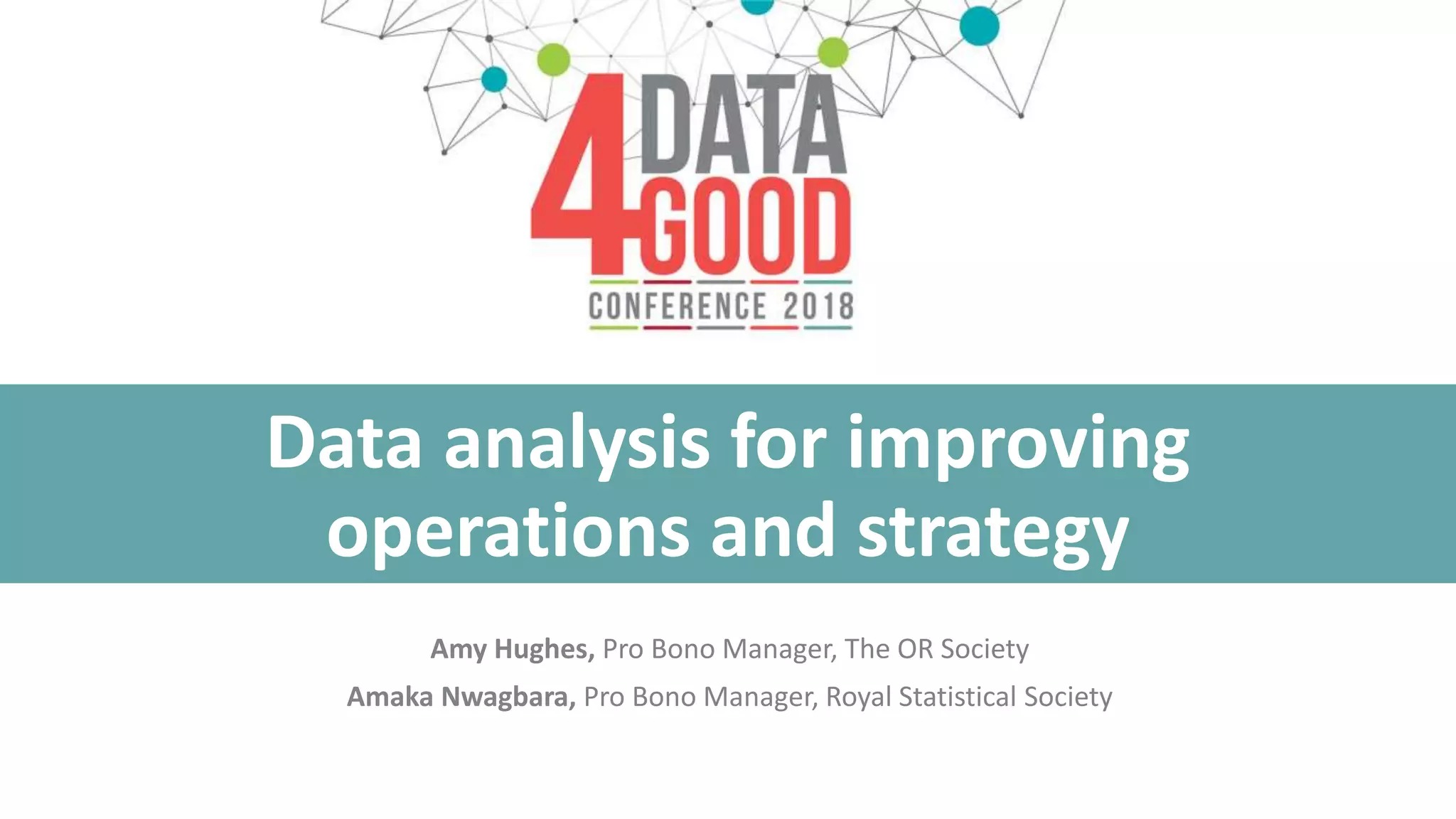 Data analysis for improving
operations and strategy
Amy Hughes, Pro Bono Manager, The OR Society
Amaka Nwagbara, Pro Bono Manager, Royal Statistical Society
 